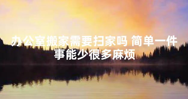 办公室搬家需要扫家吗 简单一件事能少很多麻烦